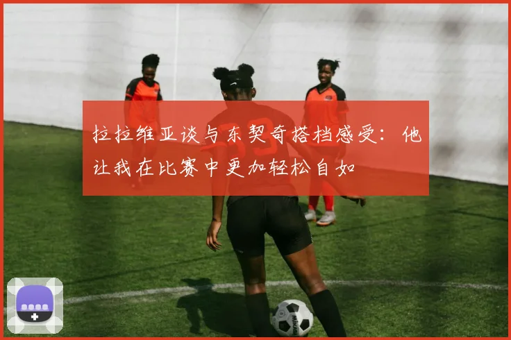 拉拉维亚谈与东契奇搭档感受：他让我在比赛中更加轻松自如