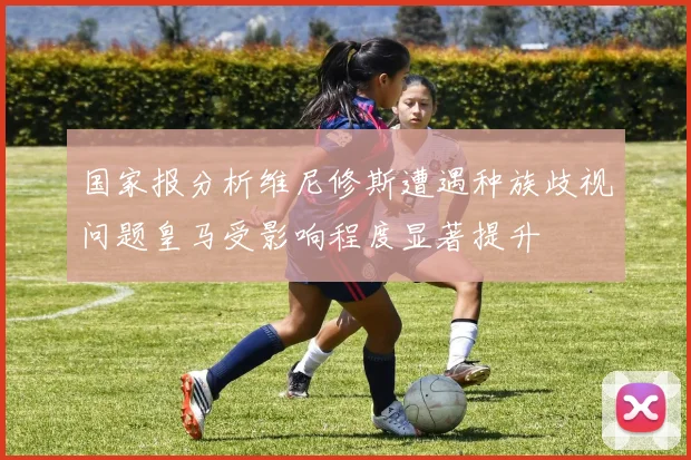 国家报分析维尼修斯遭遇种族歧视问题皇马受影响程度显著提升