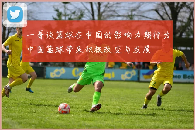 一哥谈篮球在中国的影响力期待为中国篮球带来积极改变与发展