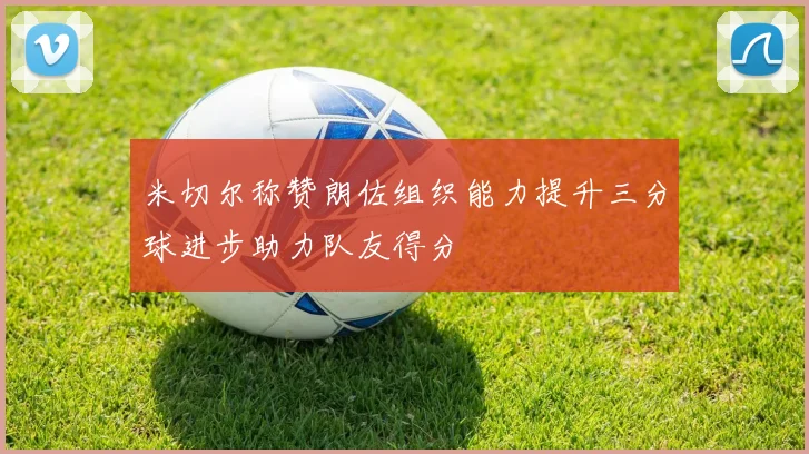 米切尔称赞朗佐组织能力提升三分球进步助力队友得分