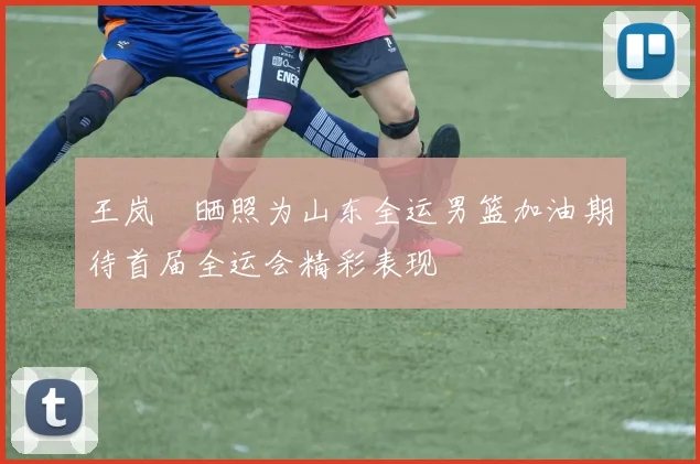 王岚嵚晒照为山东全运男篮加油期待首届全运会精彩表现