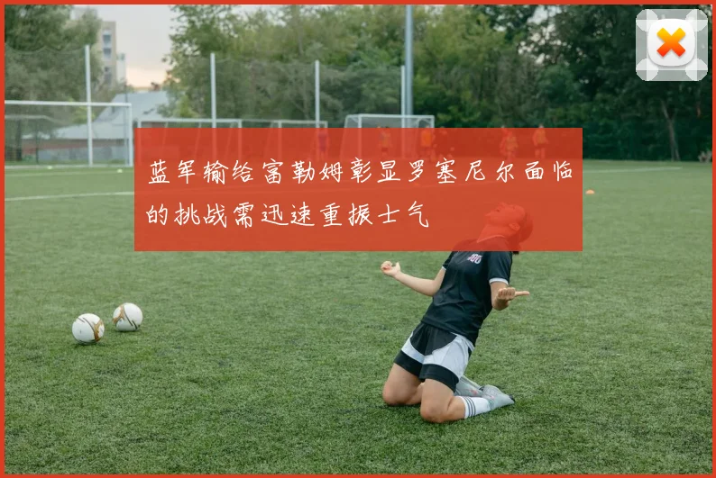 蓝军输给富勒姆彰显罗塞尼尔面临的挑战需迅速重振士气