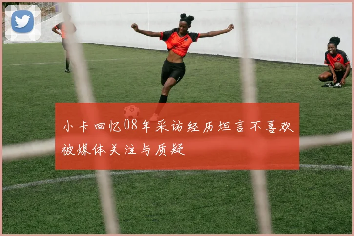 小卡回忆08年采访经历坦言不喜欢被媒体关注与质疑
