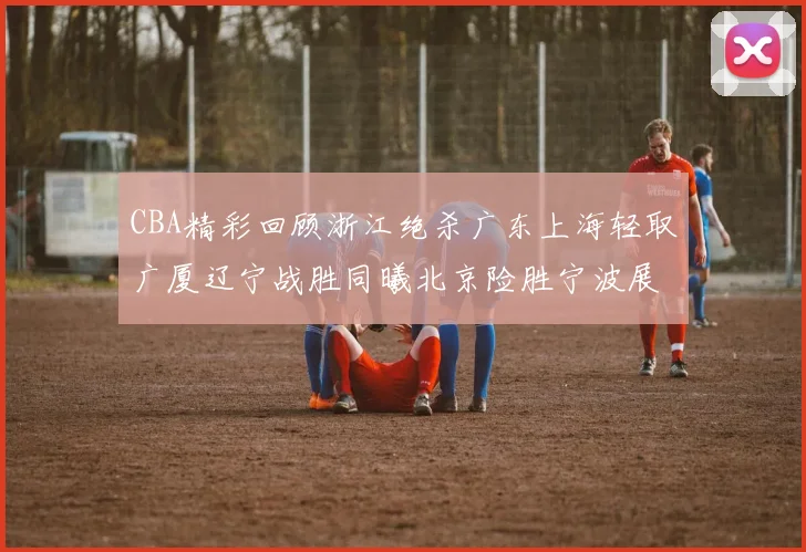 CBA精彩回顾浙江绝杀广东上海轻取广厦辽宁战胜同曦北京险胜宁波展现强队风采