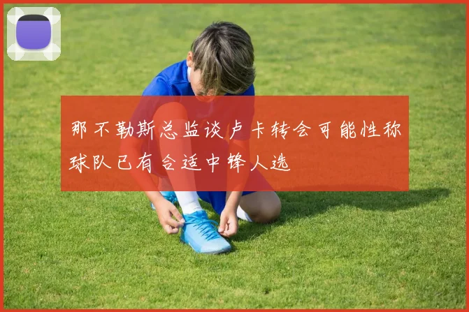 那不勒斯总监谈卢卡转会可能性称球队已有合适中锋人选