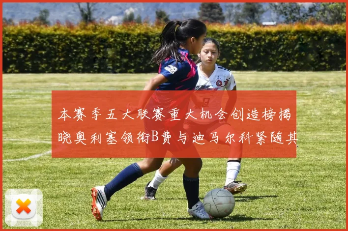 本赛季五大联赛重大机会创造榜揭晓奥利塞领衔B费与迪马尔科紧随其后