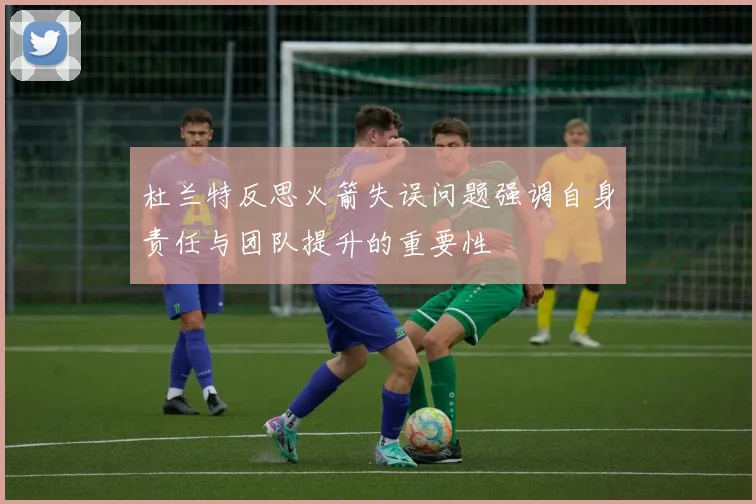 杜兰特反思火箭失误问题强调自身责任与团队提升的重要性