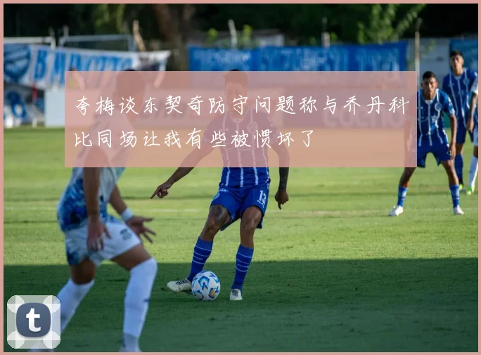 夸梅谈东契奇防守问题称与乔丹科比同场让我有些被惯坏了
