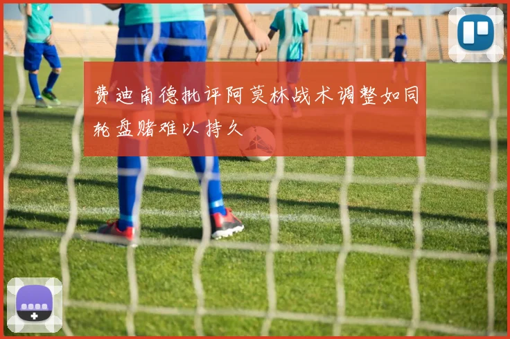 费迪南德批评阿莫林战术调整如同轮盘赌难以持久