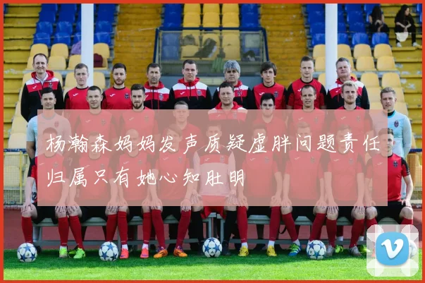 杨瀚森妈妈发声质疑虚胖问题责任归属只有她心知肚明