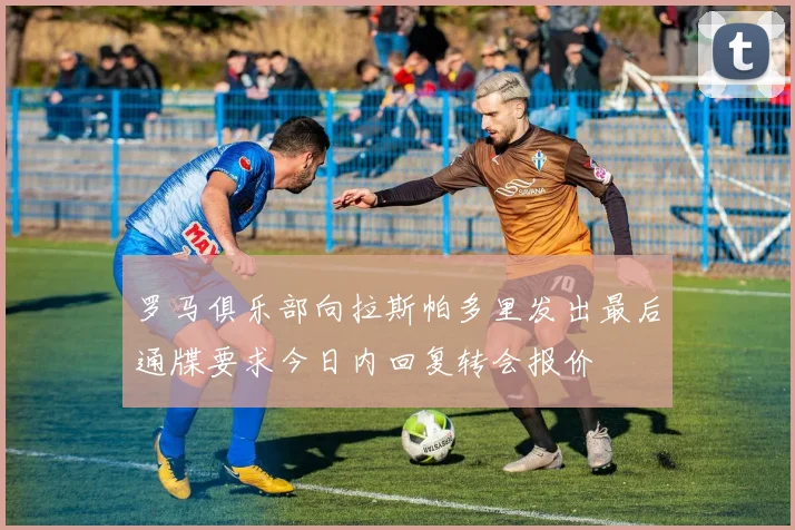 罗马俱乐部向拉斯帕多里发出最后通牒要求今日内回复转会报价