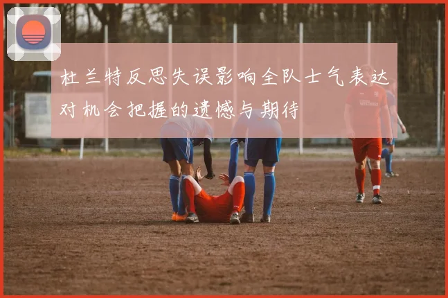 杜兰特反思失误影响全队士气表达对机会把握的遗憾与期待