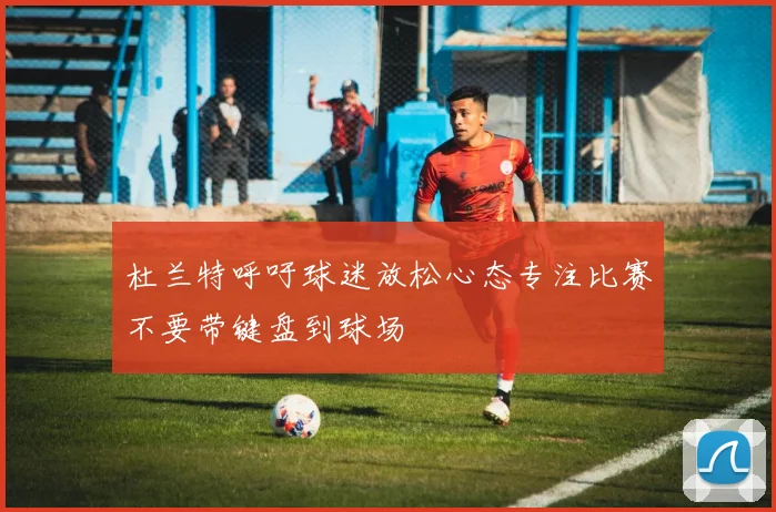杜兰特呼吁球迷放松心态专注比赛不要带键盘到球场