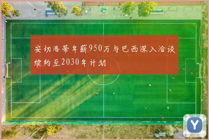 安切洛蒂年薪950万与巴西深入洽谈续约至2030年计划