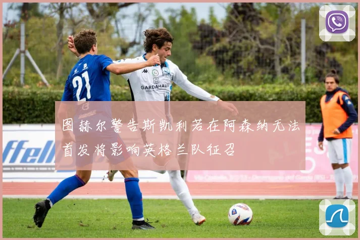 图赫尔警告斯凯利若在阿森纳无法首发将影响英格兰队征召