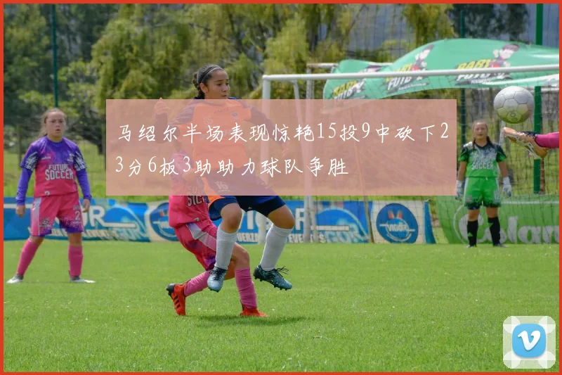 马绍尔半场表现惊艳15投9中砍下23分6板3助助力球队争胜