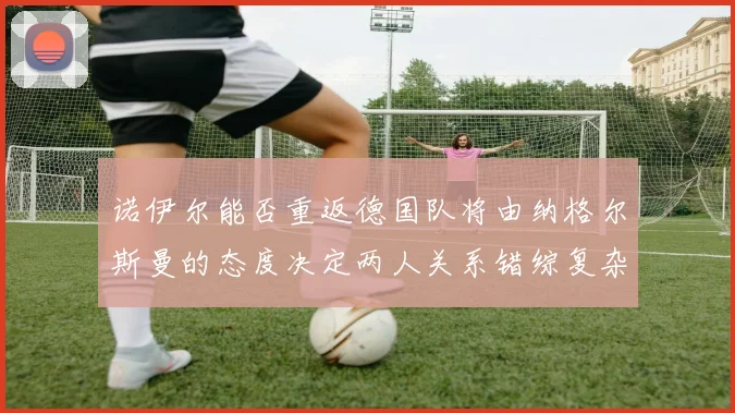 诺伊尔能否重返德国队将由纳格尔斯曼的态度决定两人关系错综复杂