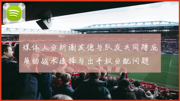 媒体人分析谢泼德与队友共同蹲底角的战术选择与出手权分配问题