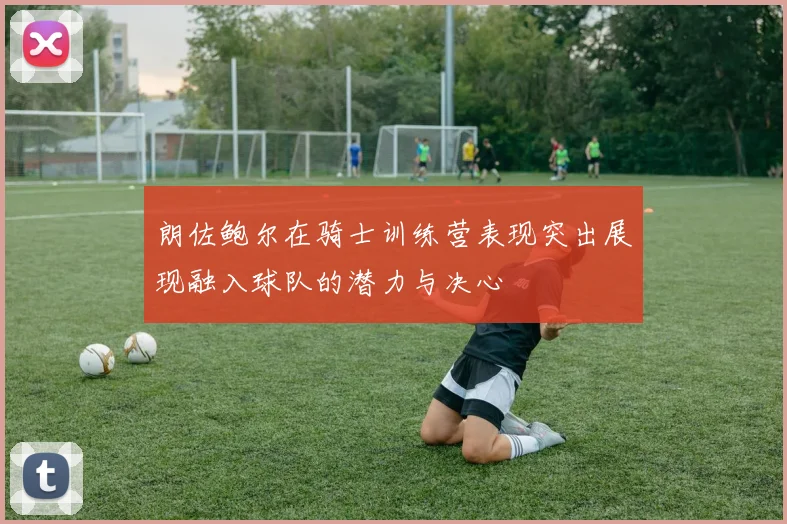 朗佐鲍尔在骑士训练营表现突出展现融入球队的潜力与决心