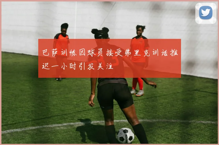 巴萨训练因球员接受弗里克训话推迟一小时引发关注