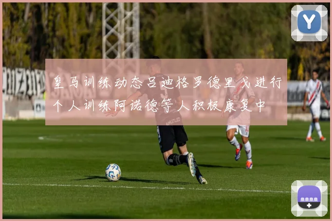 皇马训练动态吕迪格罗德里戈进行个人训练阿诺德等人积极康复中