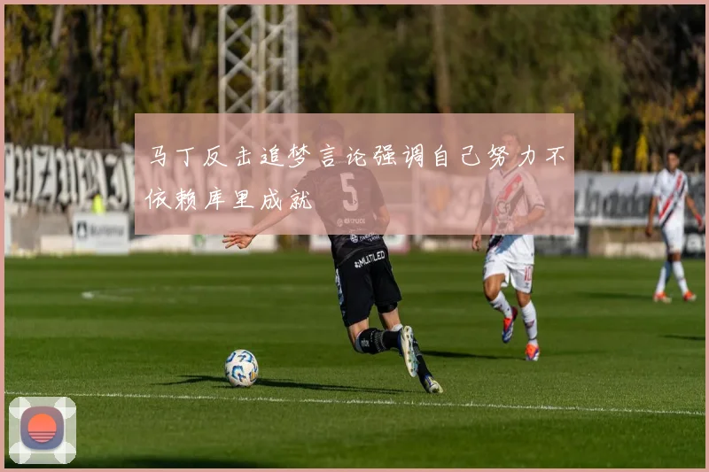 马丁反击追梦言论强调自己努力不依赖库里成就