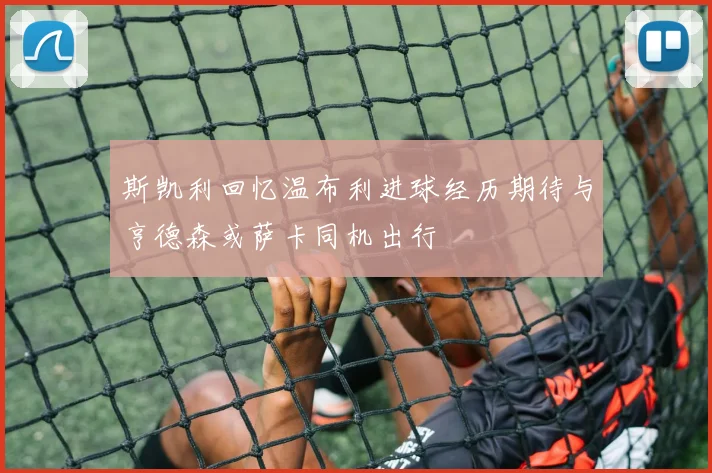 斯凯利回忆温布利进球经历期待与亨德森或萨卡同机出行