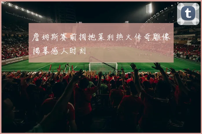 詹姆斯赛前拥抱莱利热火传奇雕像揭幕感人时刻