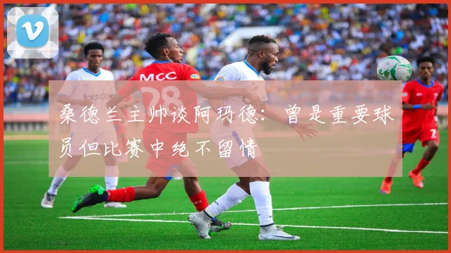 桑德兰主帅谈阿玛德：曾是重要球员但比赛中绝不留情