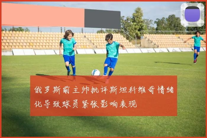俄罗斯前主帅批评斯坦科维奇情绪化导致球员紧张影响表现