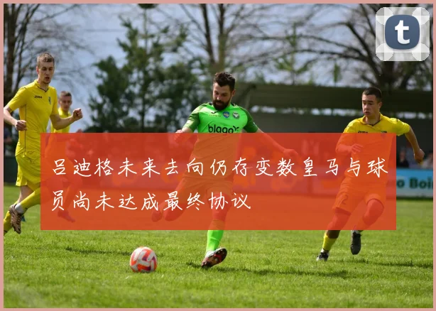 吕迪格未来去向仍存变数皇马与球员尚未达成最终协议
