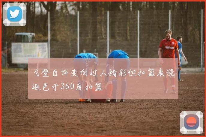 戈登自评变向过人精彩但扣篮表现逊色于360度扣篮