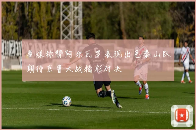 鲁媒称赞阿尔瓦罗表现出色泰山队期待京鲁大战精彩对决