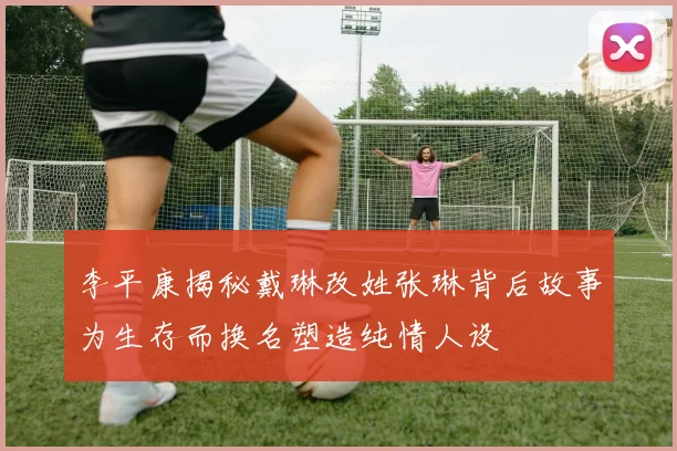 李平康揭秘戴琳改姓张琳背后故事为生存而换名塑造纯情人设