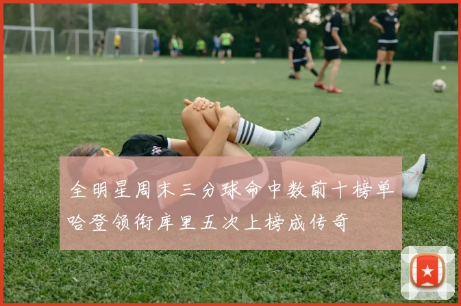 全明星周末三分球命中数前十榜单哈登领衔库里五次上榜成传奇