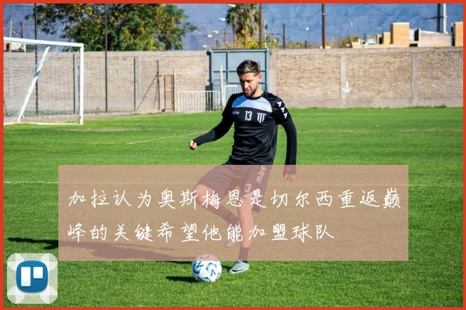 加拉认为奥斯梅恩是切尔西重返巅峰的关键希望他能加盟球队