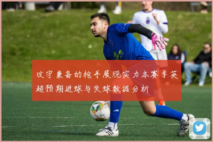 攻守兼备的枪手展现实力本赛季英超预期进球与失球数据分析
