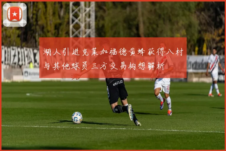 湖人引进克莱加福德黄蜂获得八村与其他球员三方交易构想解析