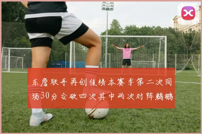 东詹联手再创佳绩本赛季第二次同场30分合砍四次其中两次对阵鹈鹕