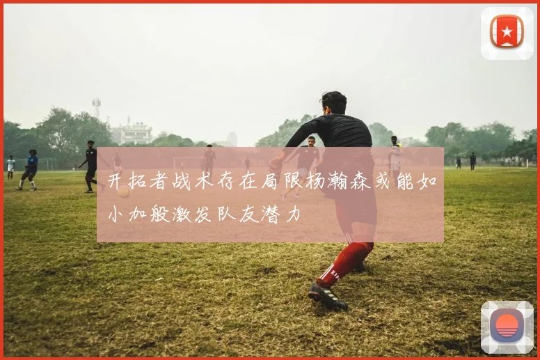 开拓者战术存在局限杨瀚森或能如小加般激发队友潜力